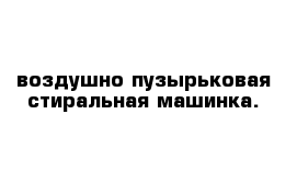 воздушно-пузырьковая стиральная машинка.